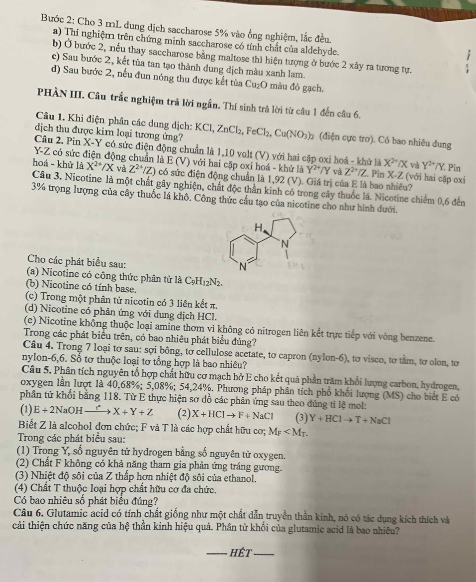 Bước 2: Cho 3 mL dung dịch saccharose 5% vào ống nghiệm, lắc đều.
a) Thí nghiệm trên chứng minh saccharose có tính chất của aldehyde.
b) Ở bước 2, nếu thay saccharose bằng maltose thì hiện tượng ở bước 2 xảy ra tương tự.
c) Sau bước 2, kết tùa tan tạo thành dung dịch màu xanh lam.
d) Sau bước 2, nếu đun nóng thu được kết tùa Cu₂O màu đỏ gạch.
PHÀN III. Câu trắc nghiệm trả lời ngắn. Thí sinh trả lời từ câu 1 đến câu 6.
Câu 1. Khi điện phân các dung dịch: K KCl,ZnCl_2,FeCl_2,Cu(NO_3)_2 (điện cực trơ). Có bao nhiêu dung
dịch thu được kim loại tương ứng?
Câu 2. Pin X- Y * có sức điện động chuẩn là 1,10 volt (V) với hai cặp oxi hoá - khử là X^(2+)/X và Y^(2+)/Y
Y-Z có sức điện động chuẩn là E (V) với hai cặp oxi hoá - khử là Y^(2+)/Y và Z^(2+)/Z. Pin X- Z (với hai cặp oxi
. Pin
hoá - khử là X^(2+)/X và Z^(2+)/Z) có sức điện động chuẩn là 1,92 (V). Giá trị của E là bao nhiêu?
Câu 3. Nicotine là một chất gây nghiện, chất độc thần kinh có trong cây thuốc lá. Nicotine chiếm 0,6 đến
3% trọng lượng của cây thuốc lá khô. Công thức cấu tạo của nicotine cho như hình dưới.
Cho các phát biểu sau:
(a) Nicotine có công thức phân tử là C_9H_12N_2.
(b) Nicotine có tính base.
(c) Trong một phân tử nicotin có 3 liên kết π.
(d) Nicotine có phản ứng với dung dịch HCl.
(e) Nicotine không thuộc loại amine thơm vì không có nitrogen liên kết trực tiếp với vòng benzene.
Trong các phát biểu trên, có bao nhiêu phát biểu đúng?
Câu 4. Trong 7 loại tơ sau: sợi bông, tơ cellulose acetate, tơ capron (nylon-6), tơ visco, tơ tầm, tơ olon, tơ
nylon-6,6. Số tơ thuộc loại tơ tổng hợp là bao nhiêu?
Câu 5. Phân tích nguyên tố hợp chất hữu cơ mạch hở E cho kết quả phần trăm khối lượng carbon, hydrogen,
oxygen lần lượt là 40,68%; 5,08%; 54,24%. Phương pháp phân tích phổ khối lượng (MS) cho biết E có
phân từ khối bằng 118. Từ E thực hiện sơ đồ các phản ứng sau theo đúng tỉ lệ mol:
(1) E+2NaOH_  → X+Y+Z (2) X+HClto F+NaCl (3) Y+HClto T+NaCl
Biết Z là alcohol đơn chức; F và T là các hợp chất hữu cơ; M_F
Trong các phát biểu sau:
(1) Trong Y, số nguyên tử hydrogen bằng số nguyên tử oxygen.
(2) Chất F không có khả năng tham gia phản ứng tráng gương.
(3) Nhiệt độ sôi của Z thấp hơn nhiệt độ sôi của ethanol.
(4) Chất T thuộc loại hợp chất hữu cơ đa chức.
Có bao nhiêu số phát biểu đúng?
Câu 6. Glutamic acid có tính chất giống như một chất dẫn truyền thần kinh, nó có tác dụng kích thích và
cải thiện chức năng của hệ thần kinh hiệu quả. Phân tử khối của glutamic acid là bao nhiêu?
_HÉT_
