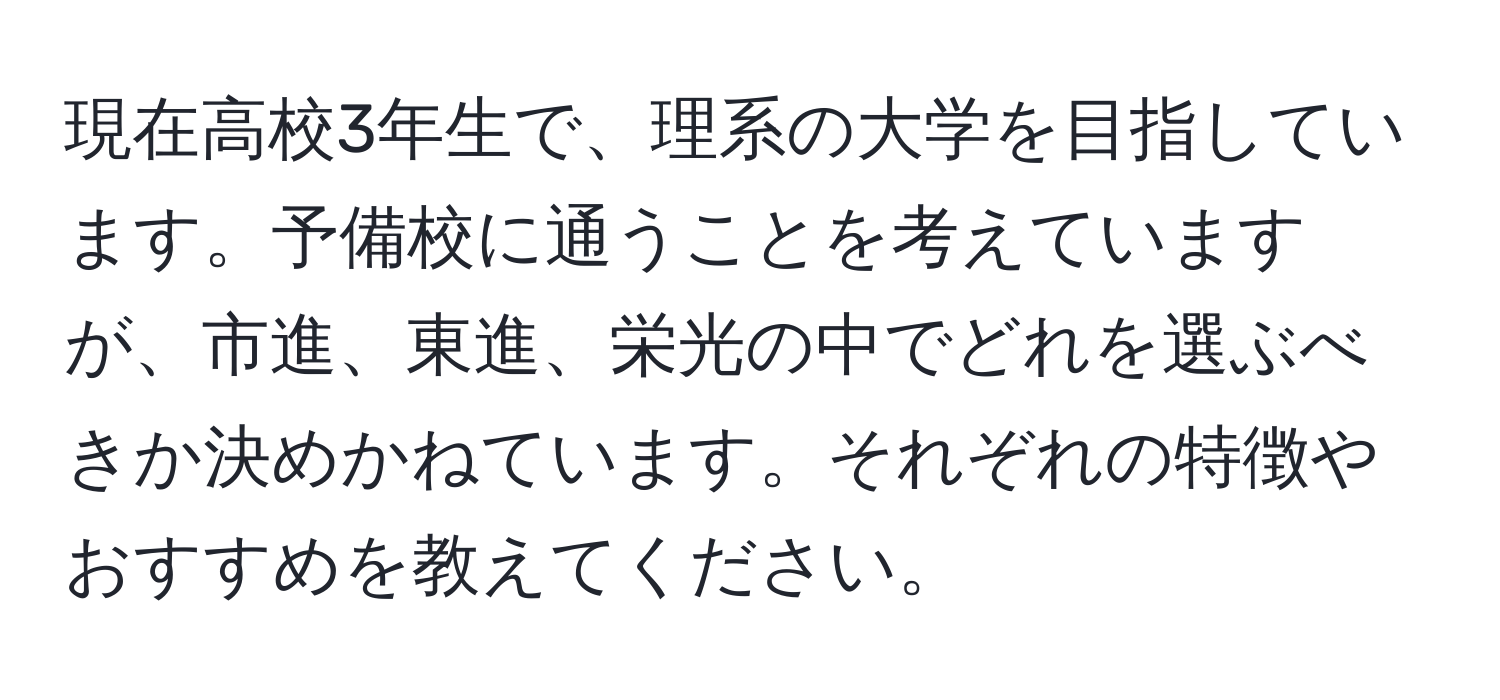 現在高校3年生で、理系の大学を目指しています。予備校に通うことを考えていますが、市進、東進、栄光の中でどれを選ぶべきか決めかねています。それぞれの特徴やおすすめを教えてください。