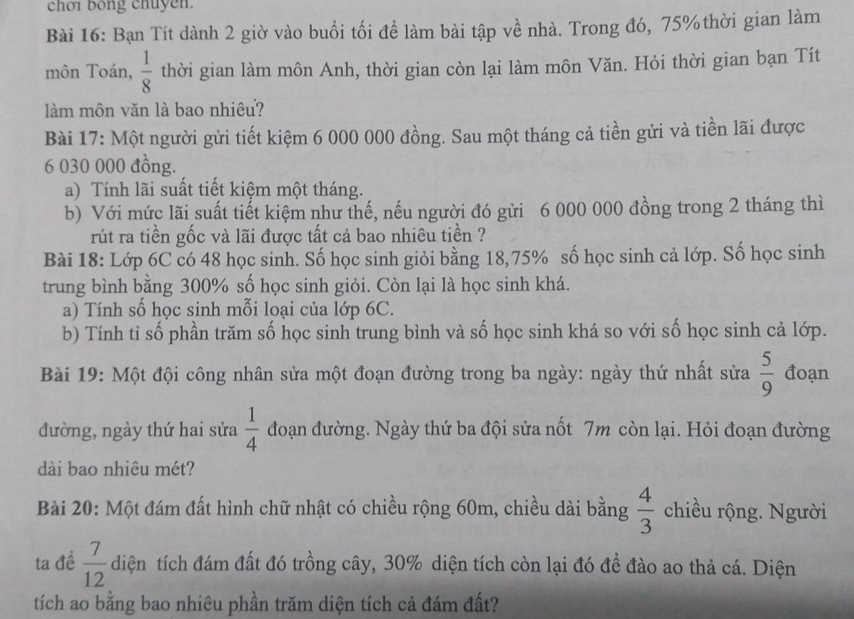 choi bong chuyen.
Bài 16: Bạn Tít dành 2 giờ vào buổi tối để làm bài tập về nhà. Trong đó, 75% thời gian làm
môn Toán,  1/8  thời gian làm môn Anh, thời gian còn lại làm môn Văn. Hỏi thời gian bạn Tít
làm môn văn là bao nhiêu?
Bài 17: Một người gửi tiết kiệm 6 000 000 đồng. Sau một tháng cả tiền gửi và tiền lãi được
6 030 000 đồng.
a) Tính lãi suất tiết kiệm một tháng.
b) Với mức lãi suất tiết kiệm như thế, nếu người đó gửi 6 000 000 đồng trong 2 tháng thì
rút ra tiền gốc và lãi được tất cả bao nhiêu tiền ?
Bài 18: Lớp 6C có 48 học sinh. Số học sinh giỏi bằng 18,75% số học sinh cả lớp. Số học sinh
trung bình bằng 300% số học sinh giỏi. Còn lại là học sinh khá.
a) Tính số học sinh mỗi loại của lớp 6C.
b) Tính tỉ số phần trăm số học sinh trung bình và số học sinh khá so với số học sinh cả lớp.
Bài 19: Một đội công nhân sửa một đoạn đường trong ba ngày: ngày thứ nhất sửa  5/9  đoạn
đường, ngày thứ hai sửa  1/4  đoạn đường. Ngày thứ ba đội sửa nốt 7m còn lại. Hỏi đoạn đường
dài bao nhiêu mét?
Bài 20: Một đám đất hình chữ nhật có chiều rộng 60m, chiều dài bằng  4/3  chiều rộng. Người
ta để  7/12  diện tích đám đất đó trồng cây, 30% diện tích còn lại đó để đào ao thả cá. Diện
tích ao bằng bao nhiêu phần trăm diện tích cả đám đất?