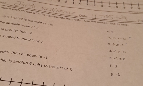 me
_ -3 -2 1 。 i 2 4 5 6 7
B
Date
Match each phrase with the appropriate inequality. Use the number line to help.
-8 is located to the right of -10 _
Pd
the absolute value of 6
is greater than -8
a. 6
b. -8>-10
s located to the left of 6
c. 6≥ -1
d. -1>-8
eater than or equal to -1
e. -1<6</tex> 
ber is located 6 units to the left of 0
f. 8
g. -6