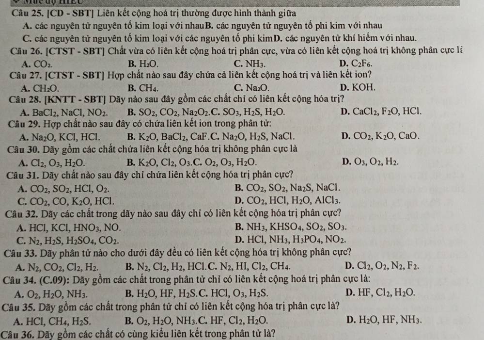 [CD - SBT] Liên kết cộng hoá trị thường được hình thành giữa
A. các nguyên tử nguyên tố kim loại với nhauB. các nguyên tử nguyên tố phi kim với nhau
C. các nguyên tử nguyên tố kim loại với các nguyên tố phi kimD. các nguyên tử khí hiếm với nhau.
Câu 26. [CTST - SBT] Chất vừa có liên kết cộng hoá trị phân cực, vừa có liên kết cộng hoá trị không phân cực là
A. CO_2. B. H_2O. C. NH_3. D. C_2F_6.
Câu 27. [CTST - SBT] Hợp chất nào sau đây chứa cả liên kết cộng hoá trị và liên kết ion?
A. CH_2O B. CH_4 C. Na_2O. D. KOH.
Câu 28. [KNTT-SBT] ] Dãy nào sau đây gồm các chất chỉ có liên kết cộng hóa trị?
A. BaCl_2,NaCl,NO_2. B. SO_2,CO_2,Na_2O_2.C.SO_3,H_2S,H_2O. D. CaCl_2,F_2O,HCl.
Câu 29. Hợp chất nào sau đây có chứa liên kết ion trong phân tử:
A. Na_2O,KCl,HCl. B. K_2O,BaCl_2,CaF.C.Na_2O,H_2S,NaCl. D. CO_2,K_2O,CaO.
Câu 30. Dãy gồm các chất chứa liên kết cộng hóa trị không phân cực là
A. Cl_2,O_3,H_2O. B. K_2O,Cl_2,O_3.C.O_2,O_3,H_2O. D. O_3,O_2,H_2.
Câu 31. Dãy chất nào sau đây chỉ chứa liên kết cộng hóa trị phân cực?
A. CO_2,SO_2,HCl,O_2. B. CO_2,SO_2,Na_2S,NaCl.
C. CO_2,CO,K_2O,HCl. D. CO_2,HCl,H_2O,AlCl_3.
Câu 32. Dãy các chất trong dãy nào sau đây chỉ có liên kết cộng hóa trị phân cực?
A. HCl,KCl,HNO_3,NO. B. NH_3,KHSO_4,SO_2,SO_3.
D.
C. N_2,H_2S,H_2SO_4,CO_2. HCl,NH_3,H_3PO_4,NO_2.
Câu 33. Dãy phân tử nào cho dưới đây đều có liên kết cộng hóa trị không phân cực?
A. N_2,CO_2,Cl_2,H_2. B. N_2,Cl_2,H_2,HCl.C. N_2,HI,Cl_2,CH_4. D. Cl_2,O_2,N_2,F_2.
Câu 34. (C.09) 1: Dãy gồm các chất trong phân tử chỉ có liên kết cộng hoá trị phân cực là:
A. O_2,H_2O,NH_3. B. H_2O,HF,H_2S.C.HCl,O_3,H_2S. D. HF,Cl_2,H_2O.
Câu 35. Dãy gồm các chất trong phân tử chỉ có liên kết cộng hóa trị phân cực là?
A. HCl,CH_4,H_2S. B. O_2,H_2O,NH_3.C.HF,Cl_2,H_2O. D. H_2O,HF,NH_3.
Câu 36. Dãy gồm các chất có cùng kiểu liên kết trong phân tử là?