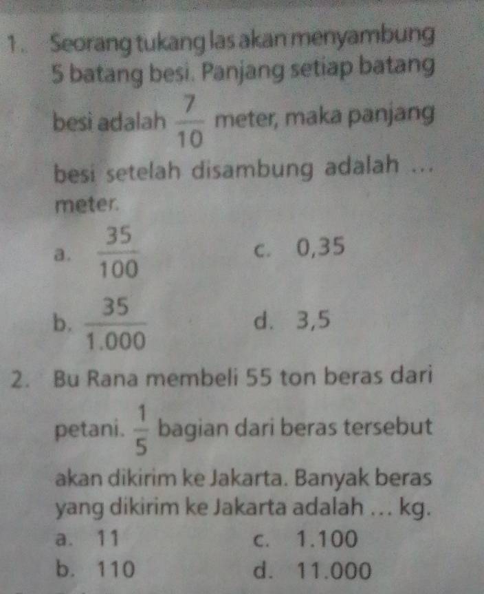 Seorang tukang las akan menyambung
5 batang besi. Panjang setiap batang
besi adalah  7/10  meter, maka panjang
besi setelah disambung adalah ...
meter.
a .  35/100  c. 0,35
b.  35/1.000  d. 3,5
2. Bu Rana membeli 55 ton beras dari
petani.  1/5  bagian dari beras tersebut
akan dikirim ke Jakarta. Banyak beras
yang dikirim ke Jakarta adalah ... kg.
a. 11 c. 1.100
b. 110 d. 11.000