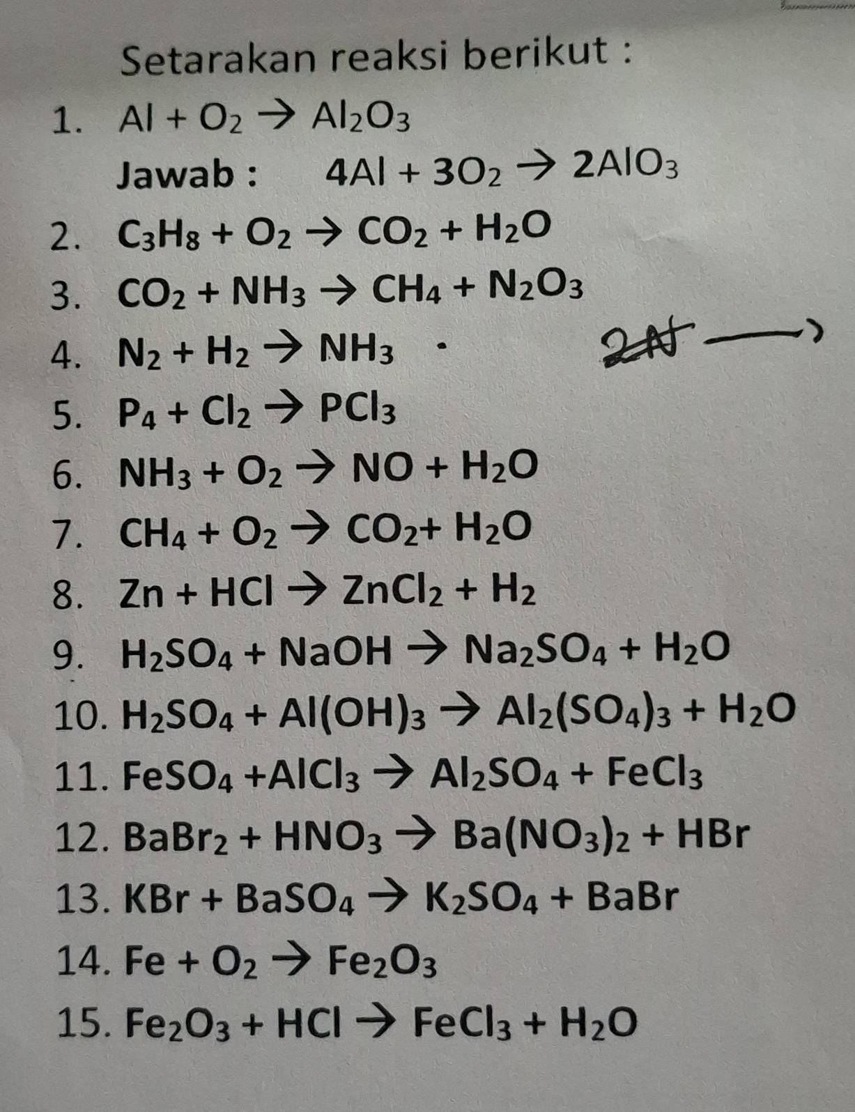 Setarakan reaksi berikut : 
1. Al+O_2to Al_2O_3
Jawab : 4Al+3O_2to 2AlO_3
2. C_3H_8+O_2to CO_2+H_2O
3. CO_2+NH_3to CH_4+N_2O_3
4. N_2+H_2to NH_3·
2AF_  ) 
5. P_4+Cl_2to PCl_3
6. NH_3+O_2to NO+H_2O
7. CH_4+O_2to CO_2+H_2O
8. Zn+HClto ZnCl_2+H_2
9. H_2SO_4+NaOHto Na_2SO_4+H_2O
10. H_2SO_4+Al(OH)_3to Al_2(SO_4)_3+H_2O
11. FeSO_4+AlCl_3to Al_2SO_4+FeCl_3
12. BaBr_2+HNO_3to Ba(NO_3)_2+HBr
13. KBr+BaSO_4to K_2SO_4+BaBr
14. Fe+O_2to Fe_2O_3
15. Fe_2O_3+HClto FeCl_3+H_2O