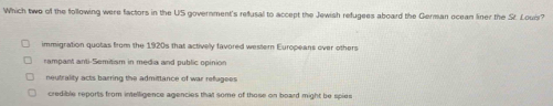 Which two of the following were factors in the US government's refusal to accept the Jewish refugees aboard the German oceam liner the St. Loui?
immigration quotas from the 1920s that activelly favored western Europeans over others
rampant anti-Semitism in media and public opinion
neutrality acts barring the admittance of war refugees
credible reports from intelligence agencies that some of those on board might be spies