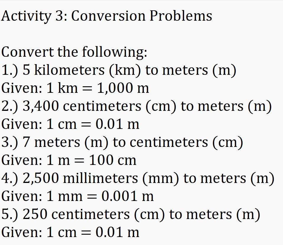 Activity 3: Conversion Problems 
Convert the following: 
1.) 5 kilometers (km) to meters (m) 
Given: 1km=1,000m
2.) 3, 400 centimeters (cm) to meters (m) 
Given: 1cm=0.01m
3.) 7 meters (m) to centimeters (cm) 
Given: 1m=100cm
4.) 2,500 millimeters (mm) to meters (m) 
Given: 1mm=0.001m
5.) 250 centimeters (cm) to meters (m) 
Given: 1cm=0.01m