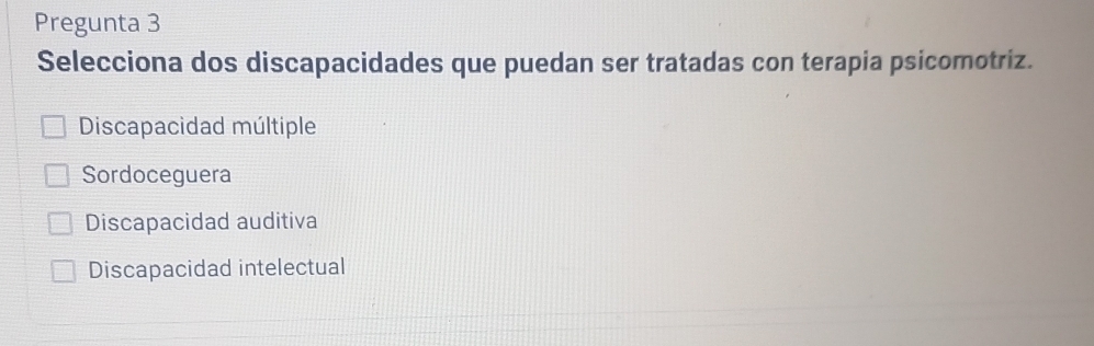 Pregunta 3
Selecciona dos discapacidades que puedan ser tratadas con terapia psicomotriz.
Discapacidad múltiple
Sordoceguera
Discapacidad auditiva
Discapacidad intelectual