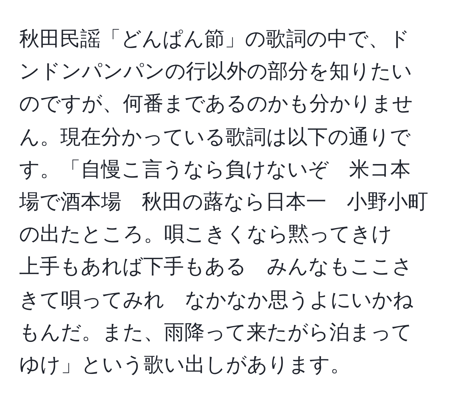 秋田民謡「どんぱん節」の歌詞の中で、ドンドンパンパンの行以外の部分を知りたいのですが、何番まであるのかも分かりません。現在分かっている歌詞は以下の通りです。「自慢こ言うなら負けないぞ　米コ本場で酒本場　秋田の蕗なら日本一　小野小町の出たところ。唄こきくなら黙ってきけ　上手もあれば下手もある　みんなもここさきて唄ってみれ　なかなか思うよにいかねもんだ。また、雨降って来たがら泊まってゆけ」という歌い出しがあります。