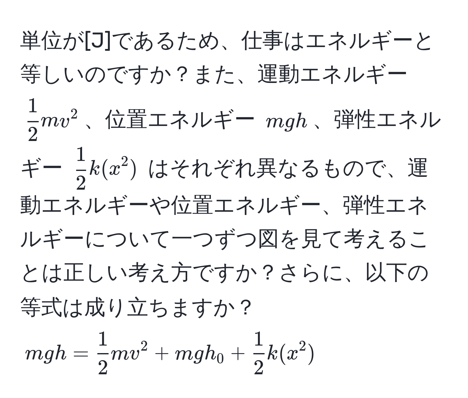 単位が[J]であるため、仕事はエネルギーと等しいのですか？また、運動エネルギー $ 1/2 mv^2$、位置エネルギー $mgh$、弾性エネルギー $ 1/2 k(x^2)$ はそれぞれ異なるもので、運動エネルギーや位置エネルギー、弾性エネルギーについて一つずつ図を見て考えることは正しい考え方ですか？さらに、以下の等式は成り立ちますか？ $mgh =  1/2 mv^2 + mgh_0 +  1/2 k(x^2)$