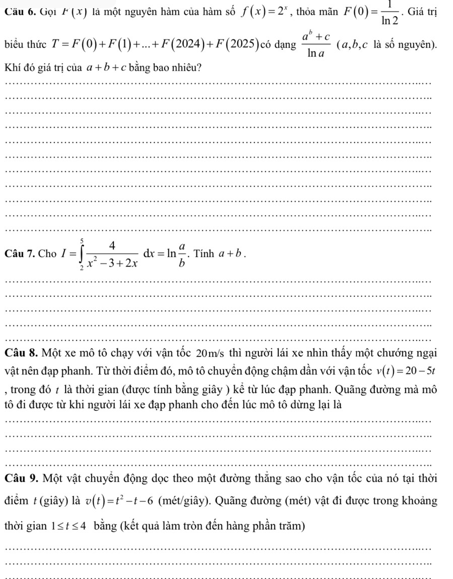 Gọi F(x) là một nguyên hàm của hàm số f(x)=2^x , thỏa mãn F(0)= 1/ln 2 . Giá trị 
biểu thức T=F(0)+F(1)+...+F(2024)+F(2025) có dạng  (a^b+c)/ln a  (a,b,c : là số nguyên). 
Khí đó giá trị của a+b+c bằng bao nhiêu? 
_ 
_ 
_ 
_ 
_ 
_ 
_ 
_ 
_ 
_ 
_ 
Câu 7. Cho I=∈tlimits _2^(5frac 4)x^2-3+2xdx=ln  a/b . Tính a+b. 
_ 
_ 
_ 
_ 
_ 
Câu 8. Một xe mô tô chạy với vận tốc 20m/s thì người lái xe nhìn thấy một chướng ngại 
vật nên đạp phanh. Từ thời điểm đó, mô tô chuyền động chậm dần với vận tốc v(t)=20-5t
, trong đó t là thời gian (được tính bằng giây ) kể từ lúc đạp phanh. Quãng đường mà mô 
tô đi được từ khi người lái xe đạp phanh cho đến lúc mô tô dừng lại là 
_ 
_ 
_ 
_ 
Câu 9. Một vật chuyển động dọc theo một đường thăng sao cho vận tốc của nó tại thời 
điểm t(giây) là v(t)=t^2-t-6 (mét/giây). Quãng đường (mét) vật đi được trong khoảng 
thời gian 1≤ t≤ 4 bằng (kết quả làm tròn đến hàng phần trăm) 
_ 
_