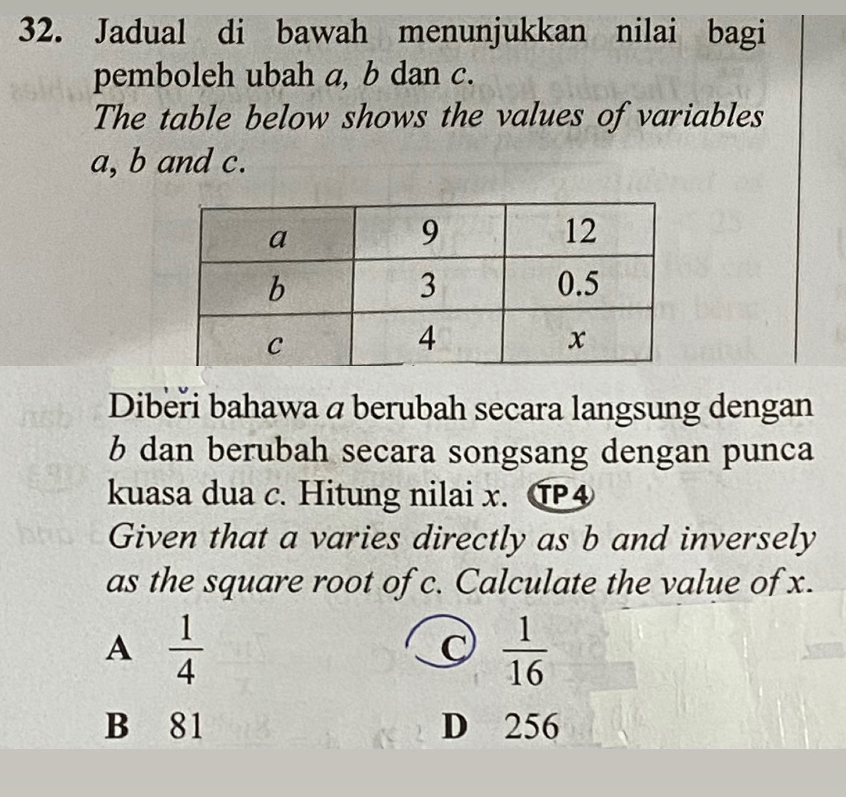 Jadual di bawah menunjukkan nilai bagi
pemboleh ubah a, b dan c.
The table below shows the values of variables
a, b and c.
Dibeři bahawa a berubah secara langsung dengan
b dan berubah secara songsang dengan punca
kuasa dua c. Hitung nilai x. ⑰④
Given that a varies directly as b and inversely
as the square root of c. Calculate the value of x.
A  1/4 
C  1/16 
B 81 D 256