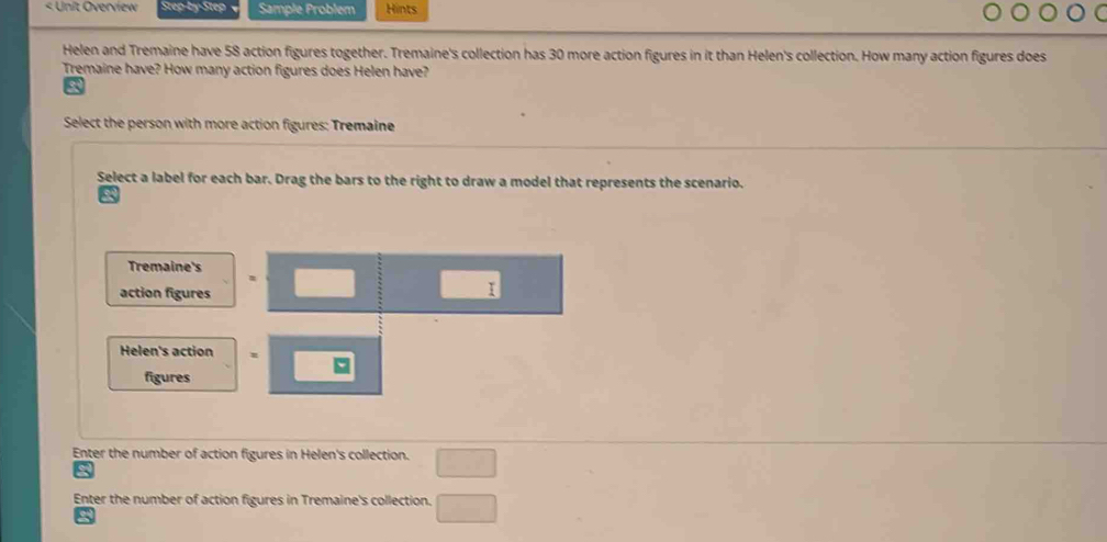 < Unit Overview Step-by-Step Sample Problem Hints 
Helen and Tremaine have  58 action figures together. Tremaine's collection has 30 more action figures in it than Helen's collection. How many action figures does 
Tremaine have? How many action figures does Helen have? 
Select the person with more action figures: Tremaine 
Select a label for each bar. Drag the bars to the right to draw a model that represents the scenario. 
Tremaine's 
action figures 
□  I 
Helen's action 
figures 
Enter the number of action figures in Helen's collection. □ 
Enter the number of action figures in Tremaine's collection. □