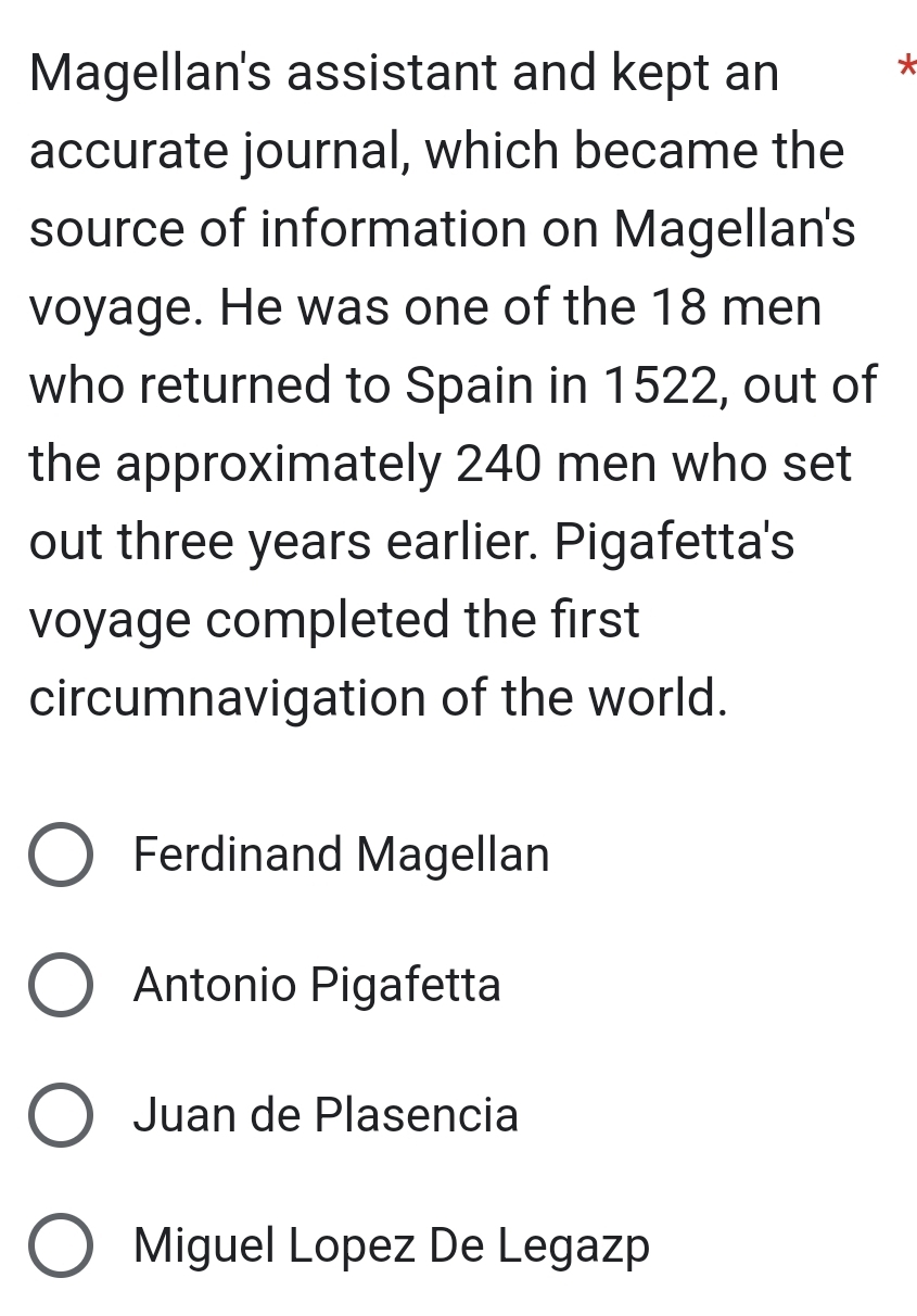 Magellan's assistant and kept an
*
accurate journal, which became the
source of information on Magellan's
voyage. He was one of the 18 men
who returned to Spain in 1522, out of
the approximately 240 men who set
out three years earlier. Pigafetta's
voyage completed the first
circumnavigation of the world.
Ferdinand Magellan
Antonio Pigafetta
Juan de Plasencia
Miguel Lopez De Legazp