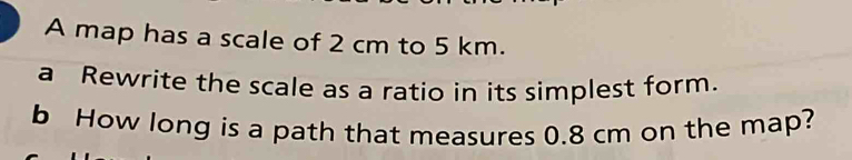 A map has a scale of 2 cm to 5 km. 
a Rewrite the scale as a ratio in its simplest form. 
b How long is a path that measures 0.8 cm on the map?