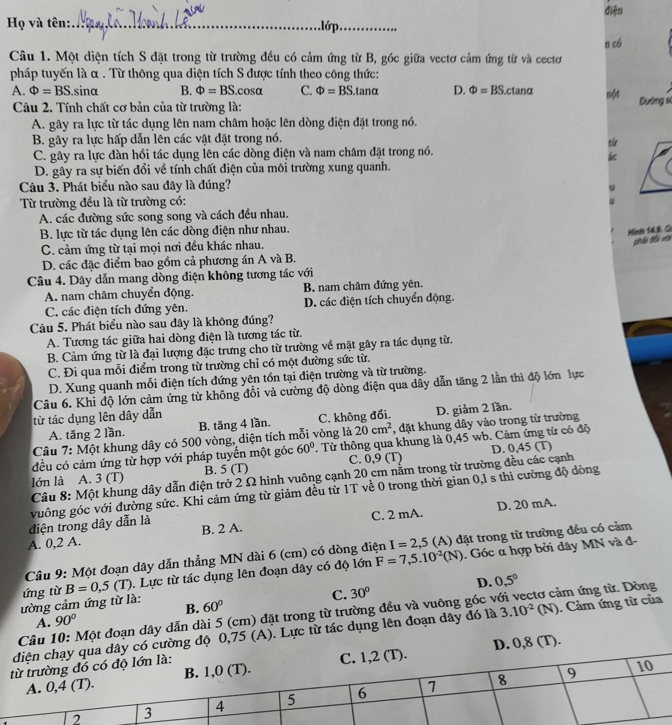 điện
Họ và tên:_ .lớp._
n có
Câu 1. Một diện tích S đặt trong từ trường đều có cảm ứng từ B, góc giữa vectơ cảm ứng từ và cectơ
pháp tuyến là α . Từ thông qua diện tích S được tính theo công thức:
A. Phi =BS..sinα B. Phi =BS.cosα C. Phi =BS. t ano D. Phi =BS.c tanα nột
Câu 2. Tính chất cơ bản của từ trường là:
Đường sĩ
A. gây ra lực từ tác dụng lên nam châm hoặc lên dòng điện đặt trong nó.
B. gây ra lực hấp dẫn lên các vật đặt trong nó.
từ
C. gây ra lực đàn hồi tác dụng lên các dòng điện và nam châm đặt trong nó.
ác
D. gây ra sự biến đổi về tính chất điện của môi trường xung quanh.
Câu 3. Phát biểu nào sau đây là đúng?
u
Từ trường đều là từ trường có:
A. các đường sức song song và cách đều nhau.
B. lực từ tác dụng lên các dòng điện như nhau.
Hình 14.9 C
C. cảm ứng từ tại mọi nơi đều khác nhau.
phải phi với
D. các đặc điểm bao gồm cả phương án A và B.
Câu 4. Dây dẫn mang dòng điện không tương tác với
A. nam châm chuyển động. B. nam châm đứng yên.
C. các điện tích đứng yên. D. các điện tích chuyển động.
Câu 5. Phát biểu nào sau đây là không đúng?
A. Tương tác giữa hai dòng điện là tương tác từ.
B. Cảm ứng từ là đại lượng đặc trưng cho từ trường về mặt gây ra tác dụng từ.
C. Đi qua mỗi điểm trong từ trường chỉ có một đường sức từ.
D. Xung quanh mỗi điện tích đứng yên tồn tại điện trường và từ trường.
Câu 6. Khi độ lớn cảm ứng từ không đổi và cường độ dòng điện qua dây dẫn tăng 2 lần thì độ lớn lực
từ tác dụng lên dây dẫn
A. tăng 2 lần. B. tăng 4 lần. C. không đổi. D. giảm 2 lần.
Câu 7: Một khung dây có 500 vòng, diện tích mỗi vòng là 20cm^2 , đặt khung dây vào trong từ trường
đều có cảm ứng từ hợp với pháp tuyến một góc 60°. Từ thông qua khung là 0,45 wb. Cảm ứng từ có độ
lớn là A. 3 (T) B. 5 (T) C. 0,9 (T) D. 0,45 (T)
Câu 8: Một khung dây dẫn điện trở 2 Ω hình vuông cạnh 20 cm nằm trong từ trường đều các cạnh
vuông góc với đường sức. Khi cảm ứng từ giảm đều từ 1T về 0 trong thời gian 0,l s thì cường độ đòng
C. 2 mA. D. 20 mA.
điện trong dây dẫn là
A. 0,2 A. B. 2 A.
Câu 9: Một đoạn dây dẫn thẳng MN dài 6 (cm) có dòng điện I=2,5 (A) đặt trong từ trường đều có cảm
ứng từ B=0,5(T). Lực từ tác dụng lên đoạn dây có độ lớn F=7,5.10^(-2)(N). Góc α hợp bởi dây MN và đ-
D. 0,5^0
ường cảm ứng từ là:
C. 30°
B. 60°
Câu 10: Một đoạn dây dẫn dài 5 (cm) đặt trong từ trường đều và vuông góc và ảm ứng từ. Dòng
A. 90°
y có cường độ 0,75 (A). Lực từ tác dụng lên đoạn dây đó là 3.10^(-2)(N). Cảm ứng từ của
D. 0,8 (T).