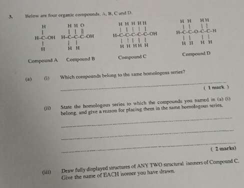 Below are four organic compounds. A, B, C and D.
H H H H H H H H H
beginarrayr H&H&H&O H-Cou&H-ClCH H&H& 1/H &O H&H&H H-C-C-C-C-C-C-OH H-C-C-O C-1 1 
||  
'
H H H H H H 1 4 H
Compound A Compound B Compound C Compound D
_ 
(a) (i) Which compounds belong to the same homologous series? 
( 1 mark ) 
(ii) State the homologous series to which the compounds you named in (a) (i) 
_ 
belong, and give a reason for placing them in the same homologous series. 
_ 
_ 
( 2 marks) 
(iii) Draw fully displayed structures of ANY TWO structural isomers of Compound C. 
Give the name of EACH isomer you have drawn.