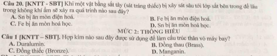 [KNTT - SBT] Khi một vật bằng sắt tây (sát tráng thiếc) bị xây sát sâu tới lớp sắt bên trong đề lâu
trong không khí ẩm sẽ xảy ra quá trinh nào sau đây?
A. Sn bị ăn mòn điện hoá. B. Fe bị ăn mòn điện hoá.
C. Fe bị ăn mòn hoá học. D. Sn bị ăn mòn hoá học.
MứC 2: thông HIều
Câu 1 [KNTT - SBT]. Hợp kim nào sau đây được sử dụng để làm cấu trúc thân vỏ máy bay?
A. Duralumin B. Đồng thau (Brass).
C. Đồng thiếc (Bronze). D. Manganin.