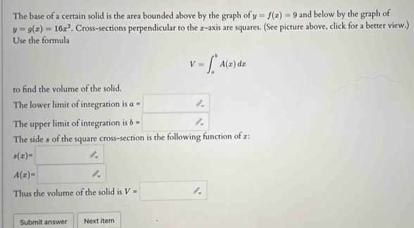 The base of a certain solid is the area bounded above by the graph of y=f(x)=9 and below by the graph of
y=g(x)=16x^2. Cross-sections perpendicular to the z -axis are squares. (See picture above, click for a better view.) 
Use the formula
V=∈t _a^bA(x)dx
to find the volume of the solid. 
The lower limit of integration is a=□
The upper limit of integration is b=□
The side 8 of the square cross-section is the following function of £ :
s(x)=□
A(x)=□
Thus the volume of the solid is V=□
Submit answer Next item