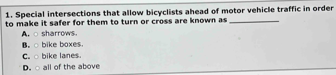 Special intersections that allow bicyclists ahead of motor vehicle traffic in order
to make it safer for them to turn or cross are known as_
A. ○ sharrows.
B. ○ bike boxes.
C. ○ bike lanes.
D. ○ all of the above