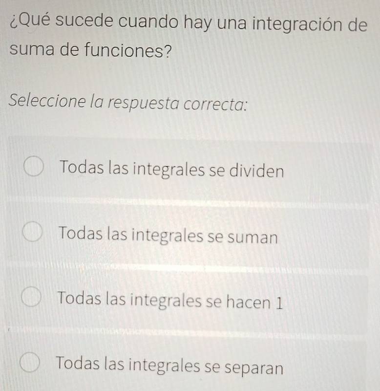 ¿Qué sucede cuando hay una integración de
suma de funciones?
Seleccione la respuesta correcta:
Todas las integrales se dividen
Todas las integrales se suman
Todas las integrales se hacen 1
Todas las integrales se separan