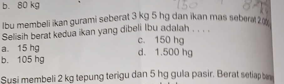 b. 80 kg
Ibu membeli ikan gurami seberat 3 kg 5 hg dan ikan mas seberat 20
Selisih berat kedua ikan yang dibeli Ibu adalah . . . .
c. 150 hg
a. 15 hg d. 1.500 hg
b. 105 hg
Susi membeli 2 kg tepung terigu dan 5 hg gula pasir. Berat setiap bar