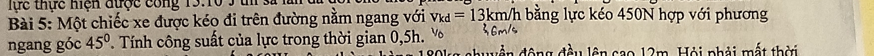 lực thực hiện được công 15:10 3 t sã 
Bài 5: Một chiếc xe được kéo đi trên đường nằm ngang với v_kd=13km/h l bằng lực kéo 450N hợp với phương 
ngang góc 45° ' Tính công suất của lực trong thời gian 0,5h. v m
ển động đầu lên cao 12m. Hội phải mất thời