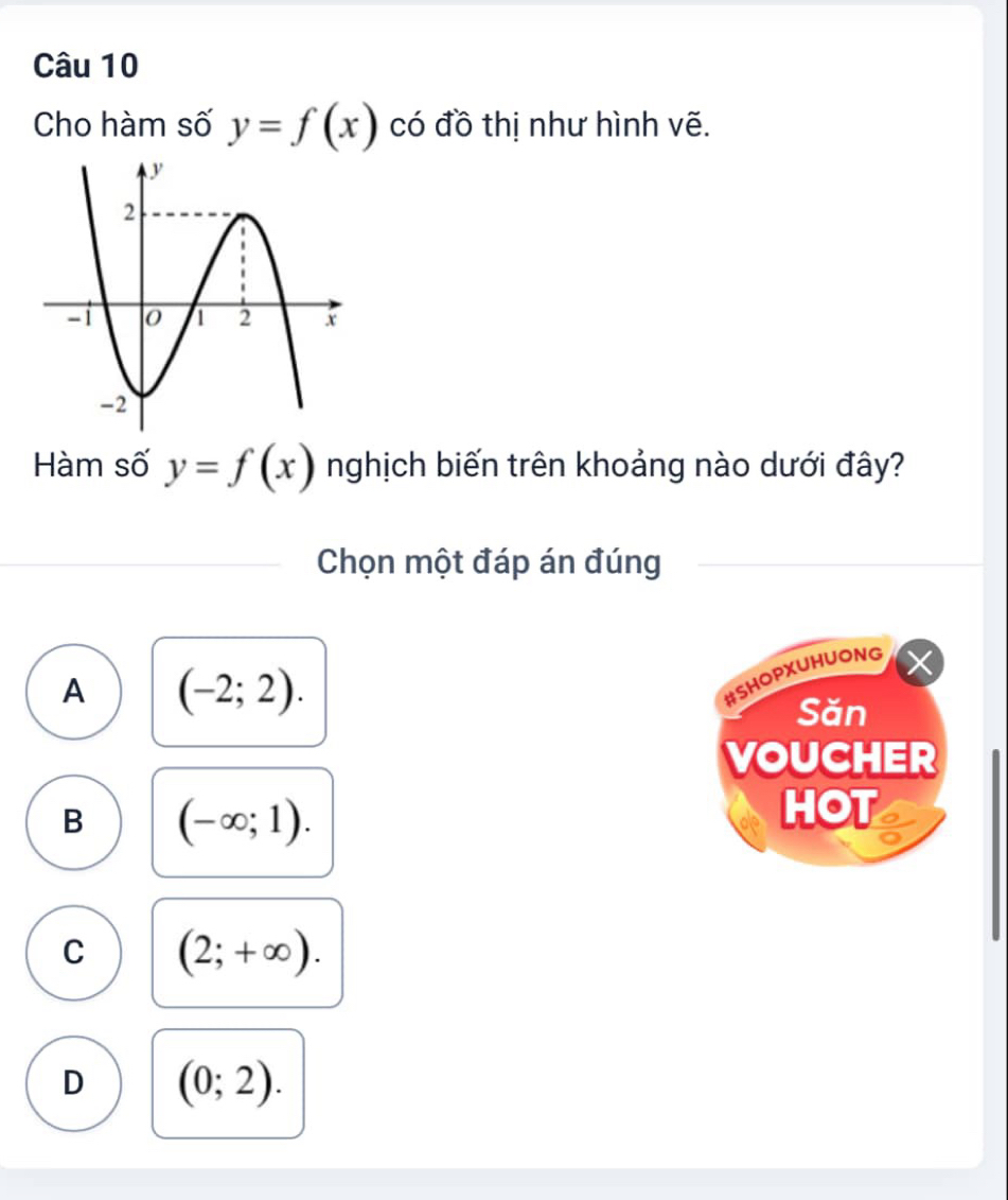 Cho hàm số y=f(x) có đồ thị như hình vẽ.
Hàm số y=f(x) nghịch biến trên khoảng nào dưới đây?
Chọn một đáp án đúng
A (-2;2). 
#SHOPXUHUONG
Săn
VOUCHER
B (-∈fty ;1). 
HOT
C (2;+∈fty ).
D (0;2).