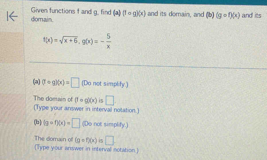 Given functions f and g, find (a)(fcirc g)(x) and its domain, and (b)(gcirc f)(x) and its 
domain.
f(x)=sqrt(x+6), g(x)=- 5/x 
(a) (fcirc g)(x)=□ (Do not simplify.) 
The domain of (fcirc g)(x) is □ ^(□ .)°
(Type your answer in interval notation.) 
(b) (gcirc f)(x)=□ (Do not simplify.) 
The domain of (gcirc f)(x) is □. 
(Type your answer in interval notation.)