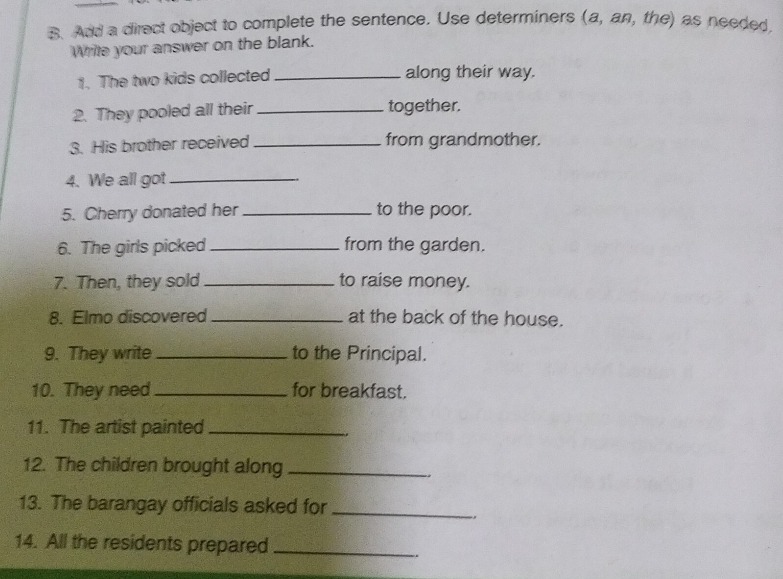 Add a direct object to complete the sentence. Use determiners (a, an, the) as needed 
Wrile your answer on the blank. 
1. The two kids collected _along their way. 
2. They pooled all their _together. 
3. His brother received_ from grandmother. 
4. We all got_ 
5. Cherry donated her _to the poor. 
6. The girls picked_ from the garden. 
7. Then, they sold _to raise money. 
8. Elmo discovered _at the back of the house. 
9. They write_ to the Principal. 
10. They need_ for breakfast. 
11. The artist painted_ 
12. The children brought along_ 
13. The barangay officials asked for_ 
, 
14. All the residents prepared_ 
、