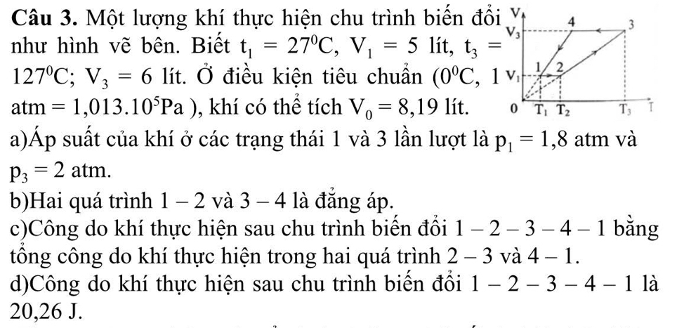 Một lượng khí thực hiện chu trình biến đổi Y
như hình vẽ bên. Biết t_1=27^0C,V_1=5 _ lit t_3=V_3
127°C;V_3=6 lít. Ở điều kiện tiêu chuẩn (0^0C,1v_1
atm=1,013.10^5Pa) , khí có thể tích V_0=8,19lit.
a)Áp suất của khí ở các trạng thái 1 và 3 lần lượt là p_1=1,8 atm và
p_3=2atm.
b)Hai quá trình 1 - 2 và 3-4 là đẳng áp.
c)Công do khí thực hiện sau chu trình biển đối 1-2-3-4-1 bằng
tổng công do khí thực hiện trong hai quá trình 2-3 và 4-1.
d)Công do khí thực hiện sau chu trình biến đổi 1-2-3-4-1 là
20,26 J.