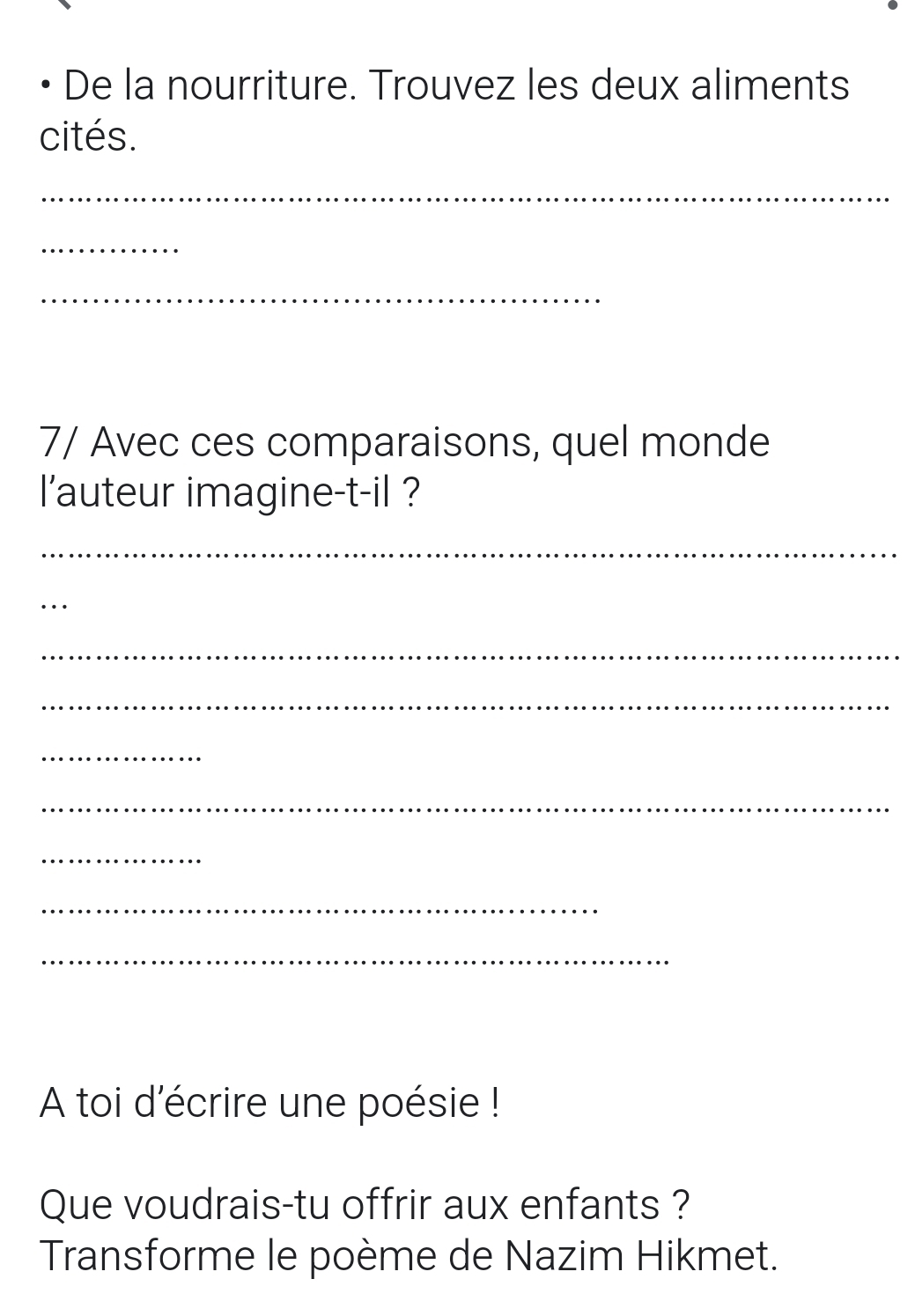 De la nourriture. Trouvez les deux aliments 
cités. 
_ 
_ 
_ 
7/ Avec ces comparaisons, quel monde 
l'auteur imagine-t-il ? 
_ 
_ 
_ 
_ 
_ 
_ 
_ 
_ 
_ 
A toi d'écrire une poésie ! 
Que voudrais-tu offrir aux enfants ? 
Transforme le poème de Nazim Hikmet.