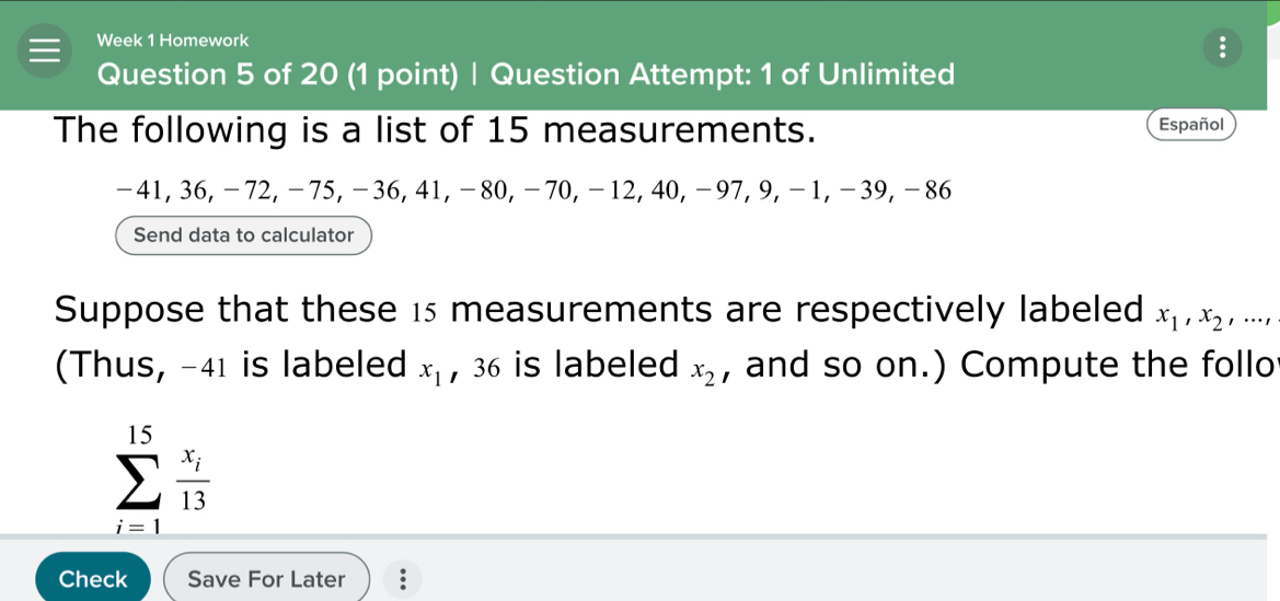 Week 1 Homework 
Question 5 of 20 (1 point) | Question Attempt: 1 of Unlimited 
The following is a list of 15 measurements. Español
-41, 36, −72, -75, -36, 41, -80, -70, -12, 40, -97, 9, −1, -39, -86
Send data to calculator 
Suppose that these 15 measurements are respectively labeled x_1, x_2,..., 
(Thus, -41 is labeled x_1 , 36 is labeled x_2 , and so on.) Compute the follo
sumlimits _(i=1)^(15)frac x_i13
Check Save For Later .