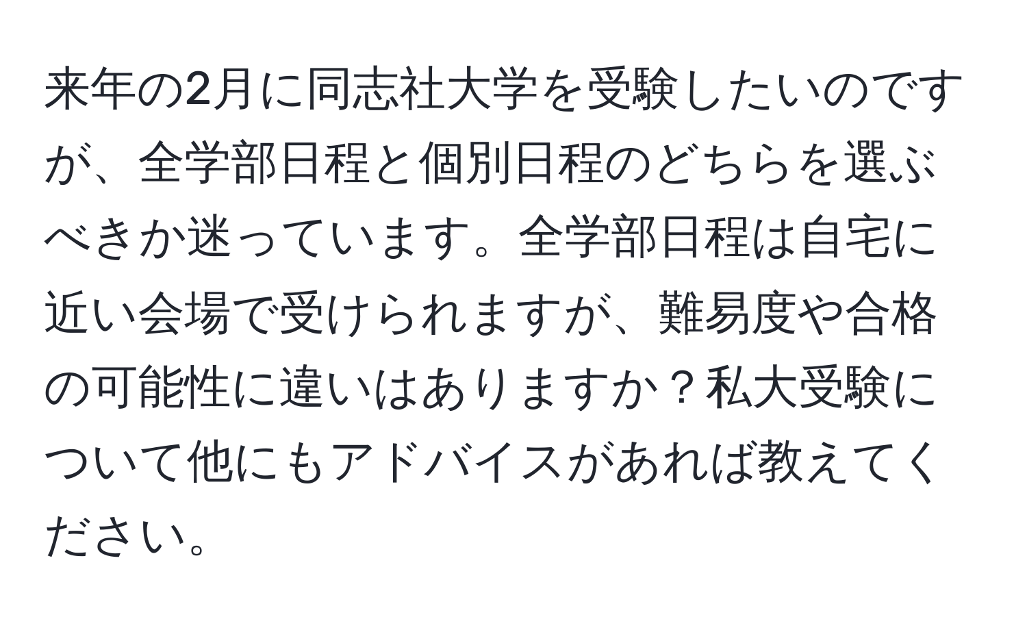 来年の2月に同志社大学を受験したいのですが、全学部日程と個別日程のどちらを選ぶべきか迷っています。全学部日程は自宅に近い会場で受けられますが、難易度や合格の可能性に違いはありますか？私大受験について他にもアドバイスがあれば教えてください。