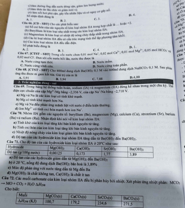 (2)làm đường ông dẫn nước đóng cận, giám lưa lượng nước;
42°C
a) Độ
(3)làm thức ăn lâu chín và giám mùi vị:
(4) làm nổi hơi phú căn, gây tồn nhiên liệu và có nguy cơ gây nổ.
b) Các
e)  Ởn
Số nhận định đùng là đ) Tr
A. 1.
C. 3. D. 4.
Câu 66. [CD - SBT] Cho các phát biểu sau: B. 2. +2,
Câu 73.
Mg^2
(a) Số ơxi hóa của các nguyên tổ kim loại nhóm IIA trong hợp chất là ... hoặc
(b) Beryllium là kim loại nhẹ nhất trong các kim loại nhóm IA.
a) N
(c) Magnesium là kim loại có nhiệt độ nóng chảy tháp nhất trong nhóm IIA
b) N
(d) Các ki loại nhóm IIA đều có cầu trúc mạng tinh thể lập phương tâm khối.
cứng tc
(e) Các kim loại nhóm IIA đều dẫn điện.
c) N
Số phát biểu đùng là
A. 2. B. 3. C. 4. D. 1.
d ) i
Câu 67. [CTST - SBT] Trong cốc nước chưa 0,01 mol N a'; 0,02 mol Ca^(2+) :0.01 mol Mg^(2+); 0,05 mol HCO_3 v dùng e
Câu 
0,02 mol Cl'. Đun sôi cốc nước hồi lâu, nước thu được là
A. Nước cứng tạm thời.
B. Nước mềm.
được
C. Nước cứng vĩnh cửu. D. Nước cứng toàn phần.
.[
Câu 68. [CTST - SBT] Cho 400ml dung dịch Ba(OH) 02 0,1 M vào 600ml dung dịch NaHCO3 0,1 M. Sau phản .7
. (
ứng thu được m gam kết tủa. Giá trị của m là
A. 5,91 B. 3,94 C. 7.88 D.4,00
B
2. Trắc nghiệm đúng - sai
a
Cầu 69. Trong bảng hệ thống tuần hoàn, sodium (IA) và magnesium (IIA) đứng kể nhau trong một chu kỳ. Thể b
điện cực chuẩn của cặp Mg :**/Mg bằng −2,356 V, của cặp Na*/Na bằng −2,710 V.
a) Mg và Na là các kim loại có tính khử mạnh. Câ
b) Mg có tính khử mạnh hơn Na.
c) Mg và Na đều phản ứng mãnh liệt với nước ở điều kiện thường.
d) lon Mg^(2+) có tính oxỉ hóa mạnh hơn ion Na*.
Câu 70. Nhóm IIA gồm các nguyên tổ: beryllium (Be), magnesium (Mg), calcium (Ca), strontium (Sr), barium
(Ba) và radium (Ra). Nhận định khi nói về kim loại nhóm IIA: ch
a) Tính khử của kim loại tăng khi bản kính nguyên tử tăng.
b) Tính oxi hóa của ion kim loại tăng khi bản kính nguyên tử tăng.
c) Nhiệt độ nóng chảy của kim loại giảm khi bán kính nguyên tử tăng.
đ) Độ tan của các hydroxide kim loại nhóm IIA tăng dần từ Be(OH)_2 đến Ba(OH)_2.
Câu 71. Cho độ tan của các hydroxide kim loại nhóm IIA ở 20°C như sau:
Mg(OH); nBa(OH):
b) ở 20°C , nổồng độ dung dịch Ba(OH): 2bão hoà là 3,89%
e) Mức độ phản ứng với nước tăng dần từ Mg đến Ba
d) Mg(OH)_2 là chất không tan, Ca(OH)_2 là chất ít tan
Câu 72. Các muối carbonate của kim loại nhóm IIA đều bị phân hủy bởi nhiệt. Xét phản ứng nhiệt phân: MCO_3
to MO+CO_2+H_2O△ _eH_298
Cho biết: