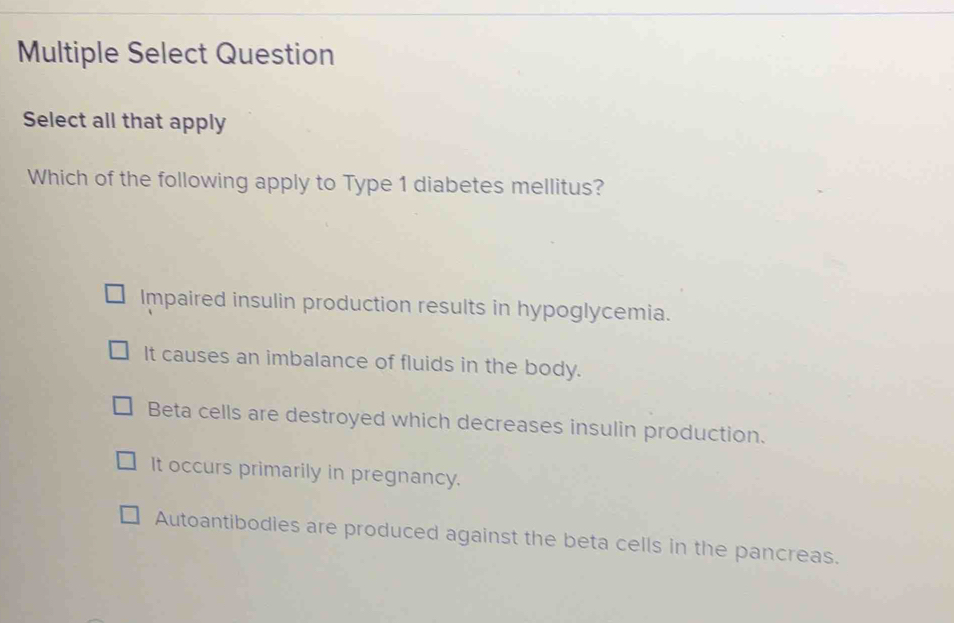 Multiple Select Question
Select all that apply
Which of the following apply to Type 1 diabetes mellitus?
Impaired insulin production results in hypoglycemia.
It causes an imbalance of fluids in the body.
Beta cells are destroyed which decreases insulin production.
It occurs primarily in pregnancy.
Autoantibodies are produced against the beta cells in the pancreas.