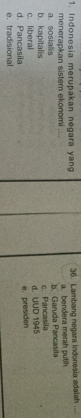Indonesia merupakan negara yang
36. Lambang negara Indonesia adalah ....
menerapkan sistem ekonomi .... a. bendera merah putih
a. sosialis b. Garuda Pancasila
b.kapitalis
c. Pancasila
c. liberal d. UUD 1945
d. Pancasila
e. presiden
e. tradisional