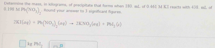 Determine the mass, in kilograms, of precipitate that forms when 180. mL of 0.461 M KI reacts with 438. mL of
0.198MPb(NO_3)_2. Round your answer to 3 significant figures.
2KI(aq)+Pb(NO_3)_2(aq)to 2KNO_3(aq)+PbI_2(s)
kg PbI_2 □ □ -