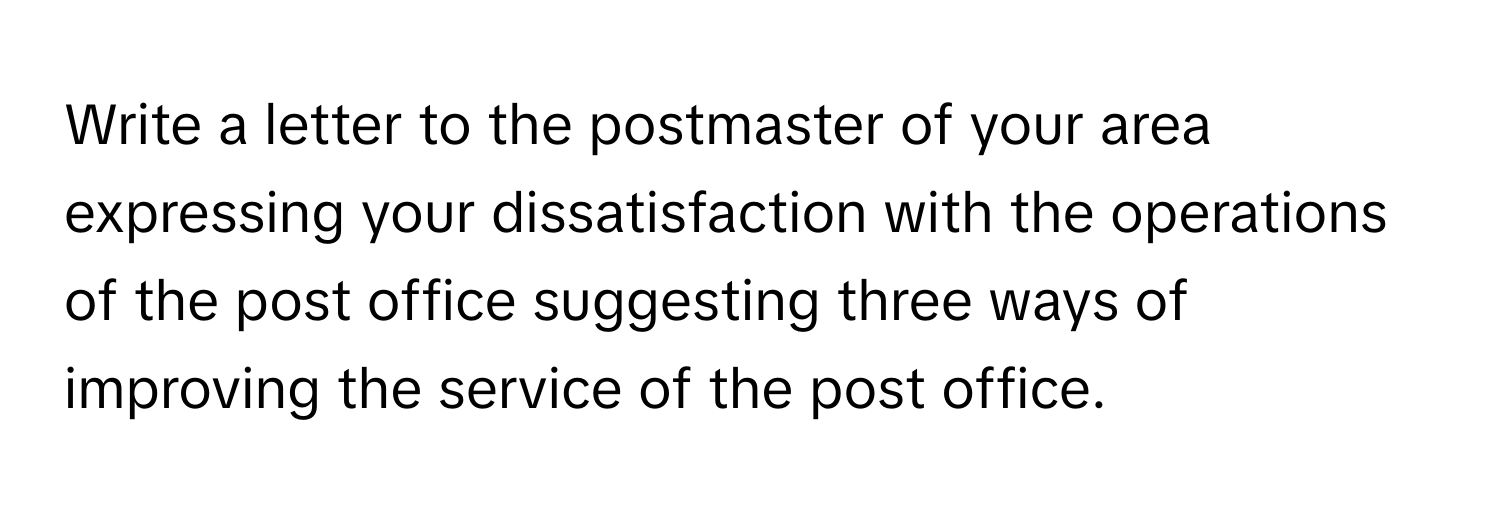 Write a letter to the postmaster of your area expressing your dissatisfaction with the operations of the post office suggesting three ways of improving the service of the post office.