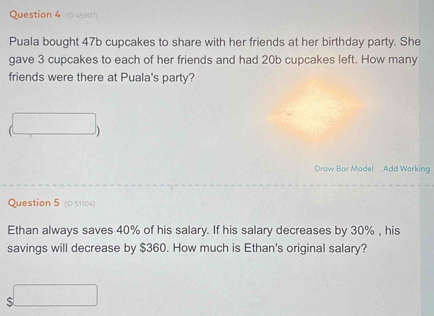 (ID 45907) 
Puala bought 47b cupcakes to share with her friends at her birthday party. She 
gave 3 cupcakes to each of her friends and had 20b cupcakes left. How many 
friends were there at Puala's party? 
(□ 1 
Draw Bar Model Add Working 
Question 5 (ID 51104) 
Ethan always saves 40% of his salary. If his salary decreases by 30% , his 
savings will decrease by $360. How much is Ethan's original salary?
$□