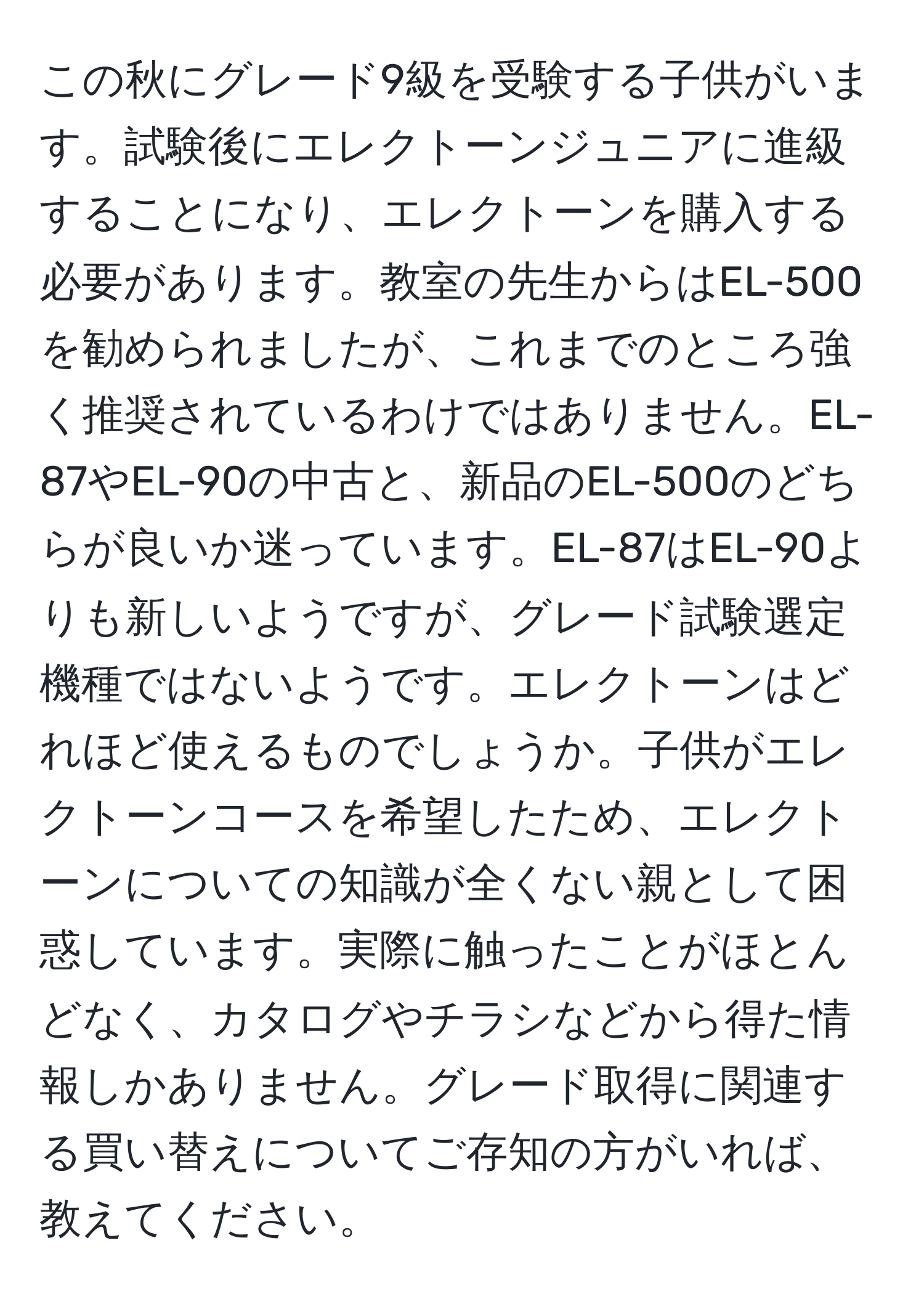 この秋にグレード9級を受験する子供がいます。試験後にエレクトーンジュニアに進級することになり、エレクトーンを購入する必要があります。教室の先生からはEL-500を勧められましたが、これまでのところ強く推奨されているわけではありません。EL-87やEL-90の中古と、新品のEL-500のどちらが良いか迷っています。EL-87はEL-90よりも新しいようですが、グレード試験選定機種ではないようです。エレクトーンはどれほど使えるものでしょうか。子供がエレクトーンコースを希望したため、エレクトーンについての知識が全くない親として困惑しています。実際に触ったことがほとんどなく、カタログやチラシなどから得た情報しかありません。グレード取得に関連する買い替えについてご存知の方がいれば、教えてください。