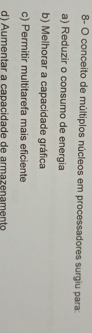8- O conceito de múltiplos núcleos em processadores surgiu para:
a) Reduzir o consumo de energia
b) Melhorar a capacidade gráfica
c) Permitir multitarefa mais eficiente
d) Aumentar a capacidade de armazenamento