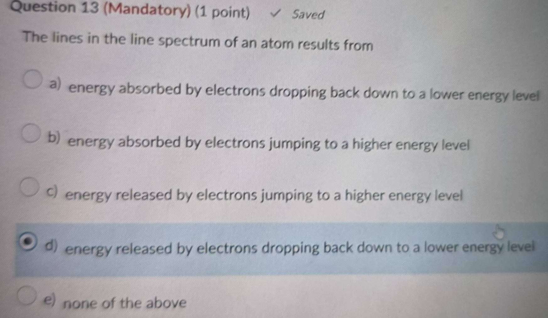 (Mandatory) (1 point) Saved
The lines in the line spectrum of an atom results from
a) energy absorbed by electrons dropping back down to a lower energy level
b) energy absorbed by electrons jumping to a higher energy level
c energy released by electrons jumping to a higher energy level
d) energy released by electrons dropping back down to a lower energy level
e) none of the above