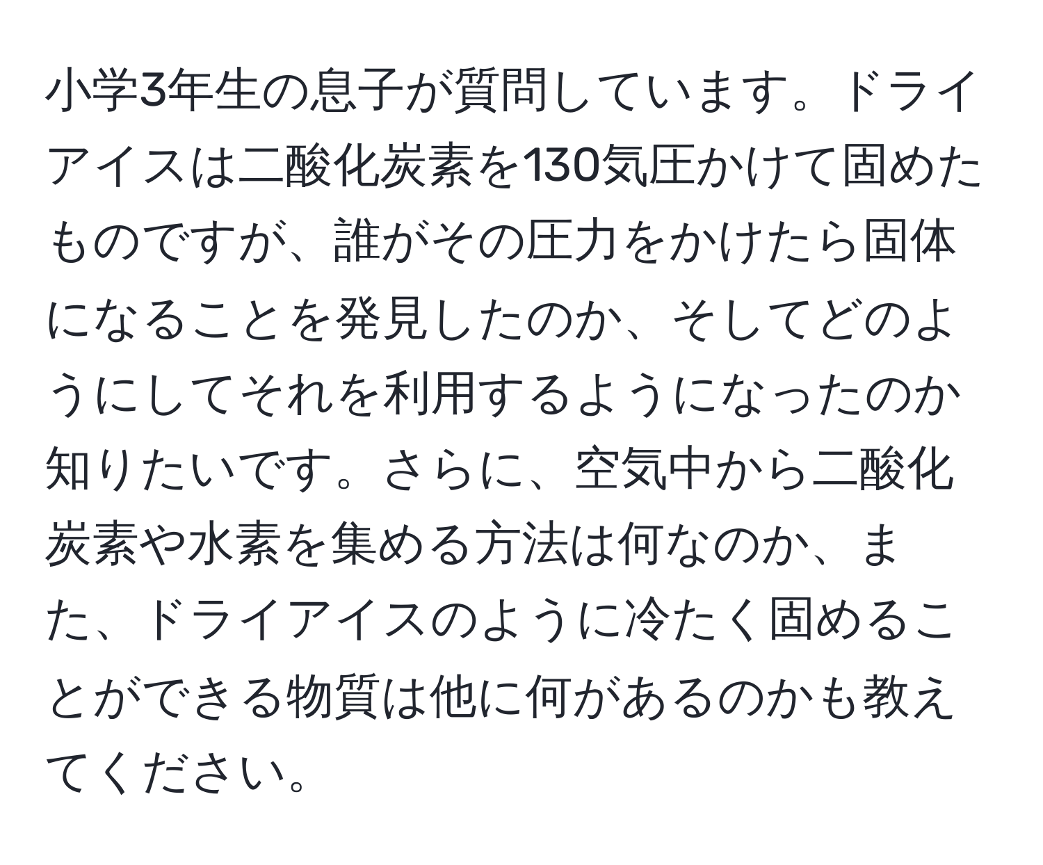 小学3年生の息子が質問しています。ドライアイスは二酸化炭素を130気圧かけて固めたものですが、誰がその圧力をかけたら固体になることを発見したのか、そしてどのようにしてそれを利用するようになったのか知りたいです。さらに、空気中から二酸化炭素や水素を集める方法は何なのか、また、ドライアイスのように冷たく固めることができる物質は他に何があるのかも教えてください。