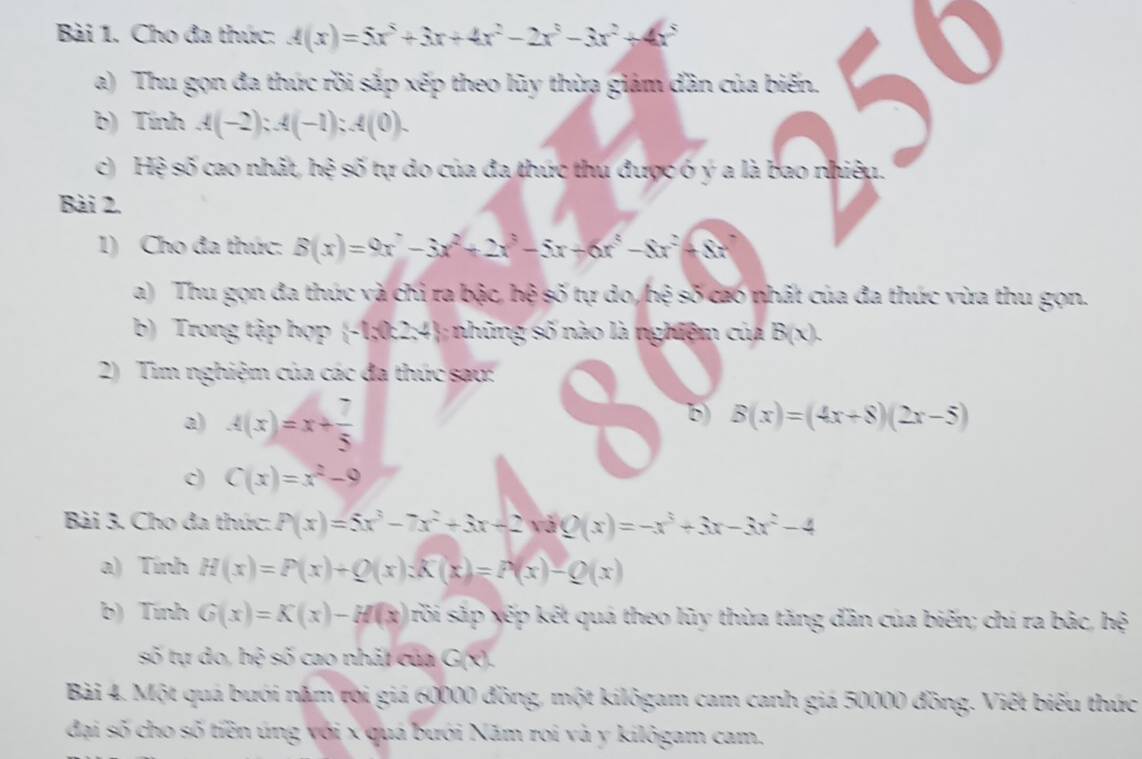 Cho đa thức: A(x)=5x^5+3x+4x^2-2x^3-3x^2+4x^5
a) Thu gọn đa thức rồi sắp xếp theo lũy thừa giám dần của biến. 
b) Tính A(-2):A(-1):A(0).
c) Hệ số cao nhất, hệ số tự do của đa thức thu được ó ý a là bao nhiệu.
Bài 2.
1) Cho đa thức: B(x)=9x^2-3x^2+2x^3-5x+6x^5-8x^2+8x^2
a) Thu gọn đa thức và chỉ ra bậc, hệ số tự do, hệ số cao nhất của đa thức vừa thu gọn.
b) Trong tập hợp -1;0:2;4; những số nào là nghiệm của B(x).
2) Tim nghiệm của các đa thúc sau:
a) A(x)=x+ 7/5 
b) B(x)=(4x+8)(2x-5)
c) C(x)=x^2-9
Bài 3. Cho đa thức: P(x)=5x^3-7x^2+3x-2xbQ(x)=-x^3+3x-3x^2-4
a) Tính H(x)=P(x)+Q(x):K(x)=P(x)-Q(x)
b) Tính G(x)=K(x)-H(x) srồi sắp xếp kết quá theo lũy thừa tăng dần của biến; chí ra bắc, hệ
số tự do, hệ số cao nhất của G(x).
Bài 4. Một quá bưới năm tời giá 60000 đồng, một kilõgam cam canh giá 50000 đồng. Viết biểu thức
đại số cho số tiền úng với x quá bưới Năm roi và y kilôgam cam.