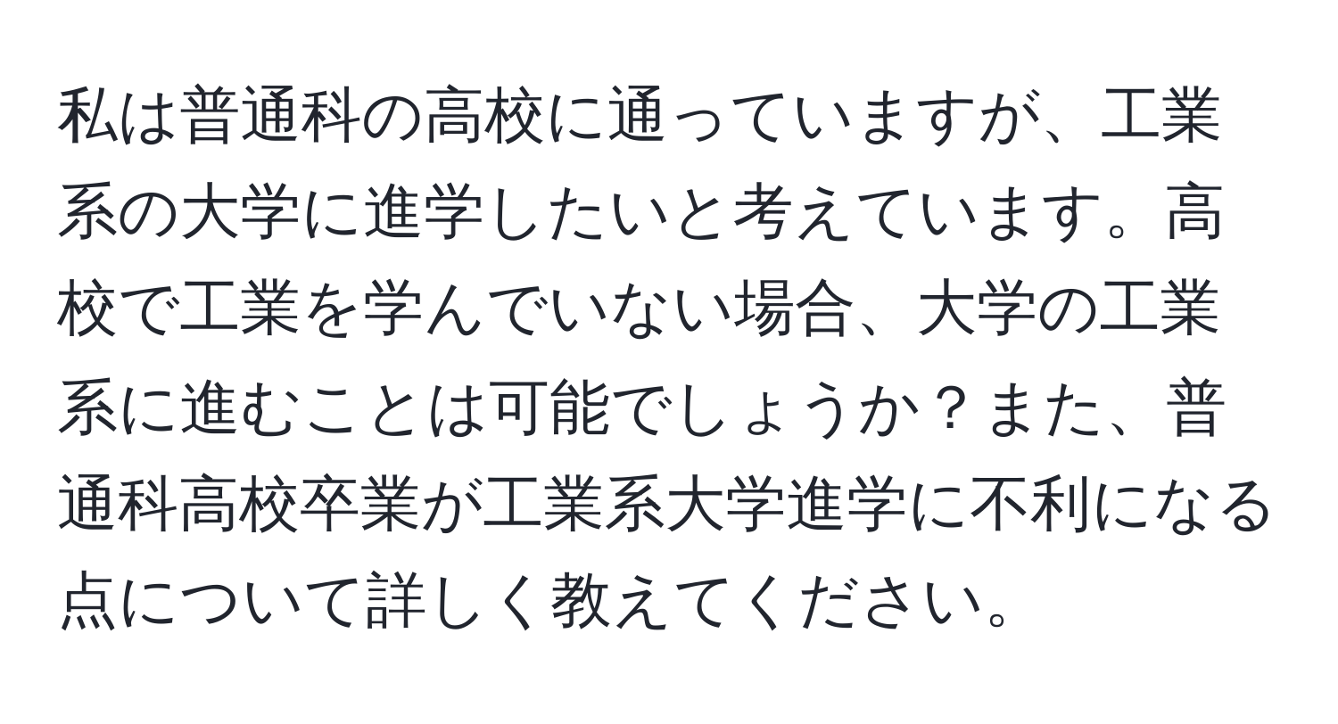 私は普通科の高校に通っていますが、工業系の大学に進学したいと考えています。高校で工業を学んでいない場合、大学の工業系に進むことは可能でしょうか？また、普通科高校卒業が工業系大学進学に不利になる点について詳しく教えてください。