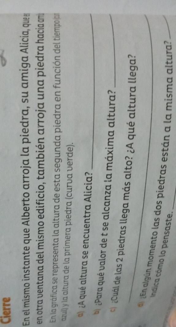 Cierre 
En el mismo instante que Alberto arroja la piedra, su amiga Alicia, que 
en otra ventana del mismo edificio, también arroja una piedra hacia am 
En la gráfica se representa la altura de esta segunda piedra en función del tiempo (cn 
azul) y la altura de la primera piedra (curva verde). 
)¿A qué altura se encuentra Alicia?_ 
b) ¿Para qué valor de t se alcanza la máxima altura?_ 
_ 
¿Cuál de las 2 piedras llega más alto? ¿A qué altura llega? 
) ¿En algún momento las dos piedras están a la misma altura? 
Indica cómo lo pensaste.