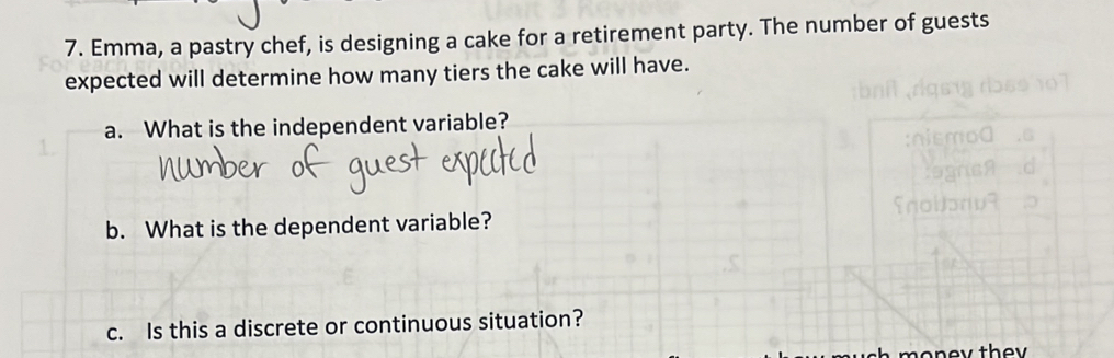 Emma, a pastry chef, is designing a cake for a retirement party. The number of guests 
expected will determine how many tiers the cake will have. 
a. What is the independent variable? 
b. What is the dependent variable? 
c. Is this a discrete or continuous situation?