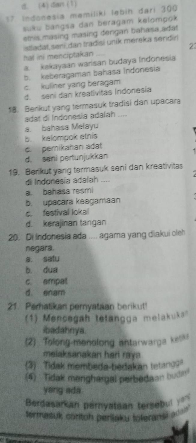 . (4) dan (1)
17 Indonesia memiliki lebih dari 300
suku bangsa dan beragam kelompok 
stis masing masing dengan bahasa adat
istladat,sení,dan tradisi unik mereka sendir
2
hat ini menciptakan_
a. kekayaan warisan budaya Indonesia
b. keberagaman bahasa Indonesia
c. kuliner yang beragam
d. seni dan kreativitas Indonesia
1. Berikut yang termasuk tradisi dan upacara
adat di Indonesia adalah ....
a. bahasa Melayu
b. kelompok etnís
pernikahan adat
1
d. seni pertunjukkan
19. Berikut yang termasuk seni dan kreativitas

di Indonesia adalah ....
a. bahasa resmi
b. upacara keagamaan
c. festival lokal
d. kerajinan tangan
20. Di Indonesia ada .... agama yang diakui oleh
negara.
a. satu
b. dua
c. empal
d. enam
21. Perhatikan pernyataan berikut!
(1) Mencegah tetangga melakuka
ibadahnya.
(2) Tolong-menolong antarwarga ketik
melaksanakan hari raya 
(3) Tidak membeda-bedakan tetangga
(4) Tidak menghargal perbedaan budayl
yang ada.
Berdasarkan pernyataan tersebut ya
termasuk contoh perilaku toleransi adaa'