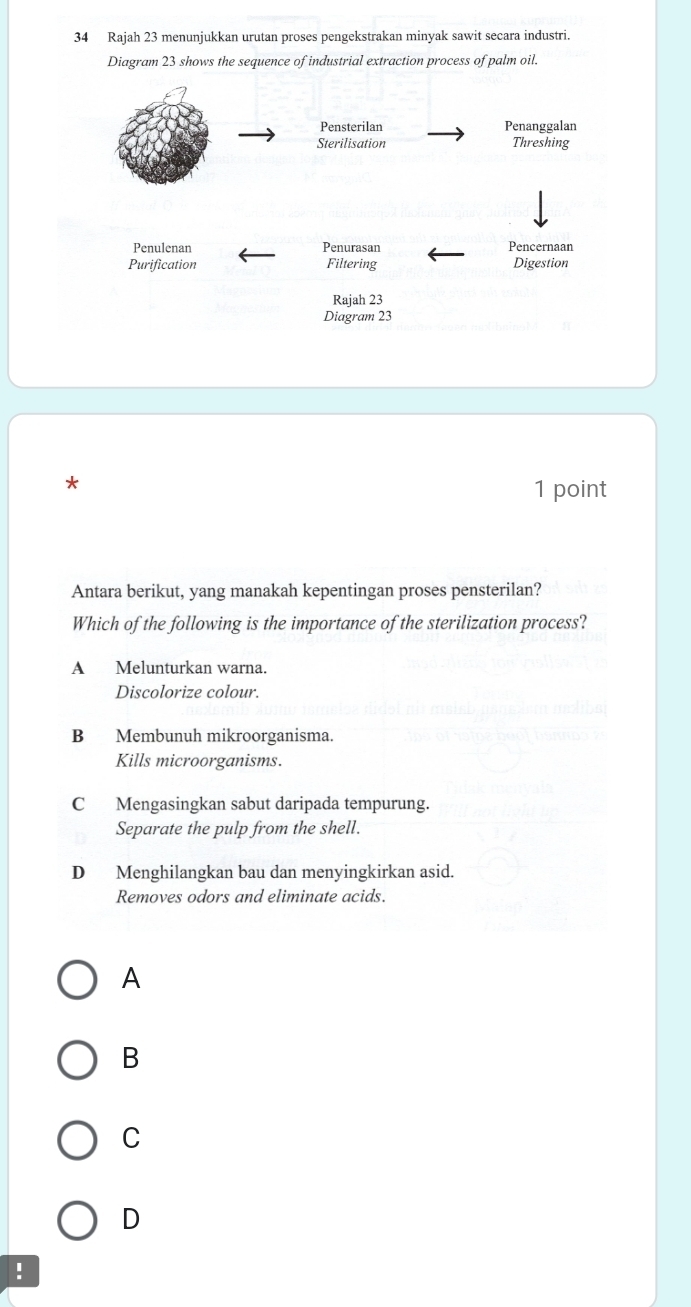 Rajah 23 menunjukkan urutan proses pengekstrakan minyak sawit secara industri.
Diagram 23 shows the sequence of industrial extraction process of palm oil.
*
1 point
Antara berikut, yang manakah kepentingan proses pensterilan?
Which of the following is the importance of the sterilization process?
A Melunturkan warna.
Discolorize colour.
B Membunuh mikroorganisma.
Kills microorganisms.
C Mengasingkan sabut daripada tempurung.
Separate the pulp from the shell.
D Menghilangkan bau dan menyingkirkan asid.
Removes odors and eliminate acids.
A
B
C
D
!