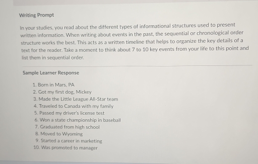 Writing Prompt 
In your studies, you read about the different types of informational structures used to present 
written information. When writing about events in the past, the sequential or chronological order 
structure works the best. This acts as a written timeline that helps to organize the key details of a 
text for the reader. Take a moment to think about 7 to 10 key events from your life to this point and 
list them in sequential order. 
Sample Learner Response 
1. Born in Mars. PA 
2. Got my first dog, Mickey 
3. Made the Little League All-Star team 
4. Traveled to Canada with my family 
5. Passed my driver's license test 
6. Won a state championship in baseball 
7. Graduated from high school 
8. Moved to Wyoming 
9. Started a career in marketing 
10. Was promoted to manager