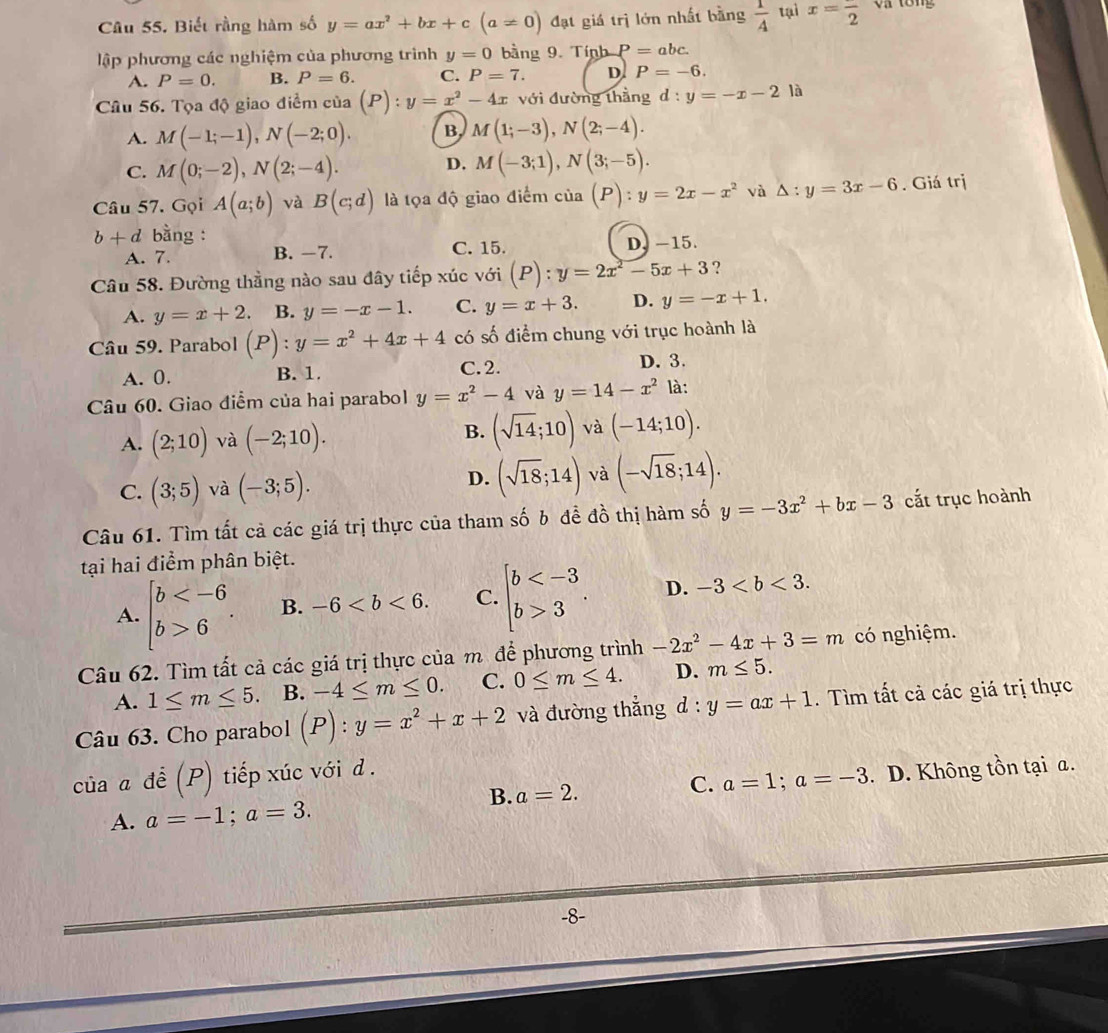 Biết rằng hàm số y=ax^2+bx+c (a!= 0) đạt giá trị lớn nhất bằng  1/4  tại x=frac 2 va tổng
lập phương các nghiệm của phương trình y=0 bằng 9. Tính P=abc.
A. P=0. B. P=6. C. P=7. D. P=-6.
Câu 56. Tọa độ giao điểm của (P):y=x^2-4x với đường thằng d:y=-x-21 、
A. M(-1;-1),N(-2;0). B M(1;-3),N(2;-4).
C. M(0;-2),N(2;-4). D. M(-3;1),N(3;-5).
Câu 57. Gọi A(a;b) và B(c;d) là tọa độ giao điểm của (P):y=2x-x^2 và △ :y=3x-6. Giá trị
b+d bằng :
A. 7. B. −7. C. 15. D, -15.
Câu 58. Đường thầng nào sau đây tiếp xúc với (P):y=2x^2-5x+3 ?
A. y=x+2. B. y=-x-1. C. y=x+3. D. y=-x+1.
Câu 59. Parabol (P):y=x^2+4x+4 có số điểm chung với trục hoành là
A. 0. B. 1. C. 2.
D. 3.
Câu 60. Giao điểm của hai parabol y=x^2-4 và y=14-x^2 là:
B.
A. (2;10) và (-2;10). (sqrt(14);10) và (-14;10).
C. (3;5) và (-3;5).
D. (sqrt(18);14) và (-sqrt(18);14).
Câu 61. Tìm tất cả các giá trị thực của tham số b đề đồ thị hàm số y=-3x^2+bx-3 cắt trục hoành
tại hai điểm phân biệt.
A. beginarrayl b 6endarray. . B. -6 C. beginarrayl b 3endarray. . D. -3
Câu 62. Tìm tất cả các giá trị thực của m để phương trình -2x^2-4x+3=m có nghiệm.
A. 1≤ m≤ 5. B. -4≤ m≤ 0. C. 0≤ m≤ 4. D. m≤ 5.
Câu 63. Cho parabol (P):y=x^2+x+2 và đường thẳng d:y=ax+1. Tìm tất cả các giá trị thực
của a để (P) tiếp xúc với d .
C. a=1;a=-3
A. a=-1;a=3.. D. Không tồn tại a.
B. a=2.
-8-